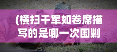 (横扫千军如卷席描写的是哪一次围剿)横扫千军如卷席，古代战争的真实写照与现代解读