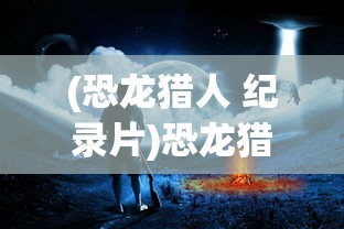 (恐龙猎人 纪录片)恐龙猎人纪录片，揭秘史前巨兽的狩猎艺术