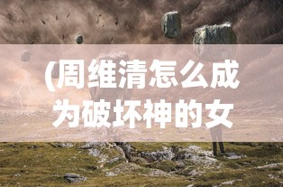 (周维清怎么成为破坏神的女儿)周维清如何成为破坏神的探索之旅