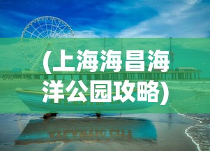 (上海海昌海洋公园攻略)海昌海洋公园游玩全攻略，乐趣无穷的海洋探险之旅