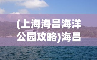 (上海海昌海洋公园攻略)海昌海洋公园游玩全攻略，乐趣无穷的海洋探险之旅