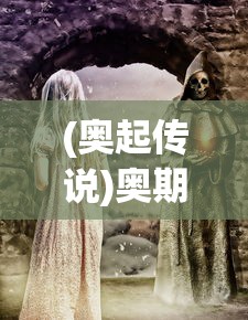(奥起传说)奥期传说的神秘面纱，探索未知的世界