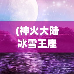 (神火大陆冰雪王座秘闻攻略)冰雪王座秘闻攻略，探索未知的奇幻世界