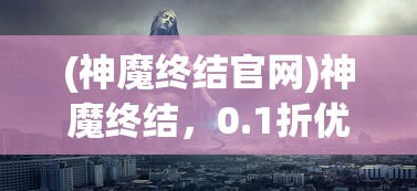 (神魔终结官网)神魔终结，0.1折优惠背后的神秘面纱与深度解析