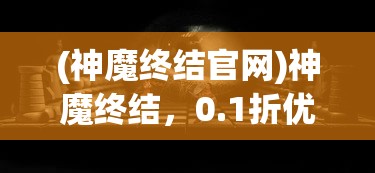(神魔终结官网)神魔终结，0.1折优惠背后的神秘面纱与深度解析