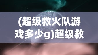 (超级救火队游戏多少g)超级救火队游戏，多元化体验与深度探索