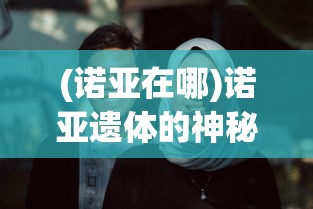 (诺亚在哪)诺亚遗体的神秘面纱，历史、宗教与科学的探索