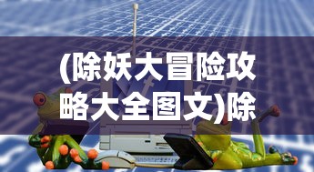 (除妖大冒险攻略大全图文)除妖大冒险攻略大全——全方位攻略助你成为除妖大师