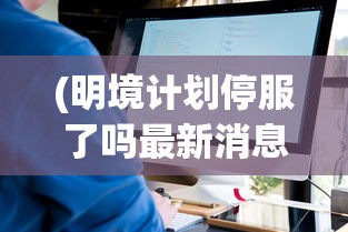 (明境计划停服了吗最新消息)关于明境计划是否停服的探讨及其影响分析
