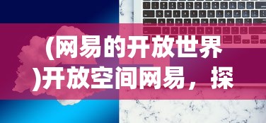 (网易的开放世界)开放空间网易，探索数字时代的多元融合与创新