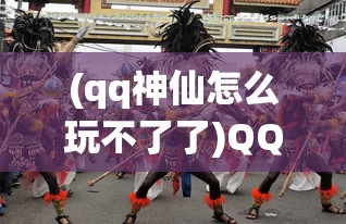 (qq神仙怎么玩不了了)QQ神仙，游戏是否仍然可玩？