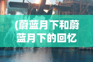 (蔚蓝月下和蔚蓝月下的回忆区别在哪)蔚蓝月下与蔚蓝月下的回忆，差异与探索