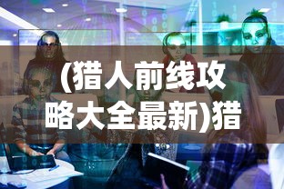 (猎人前线攻略大全最新)猎人前线攻略，全方位解析游戏策略与常见问题解答