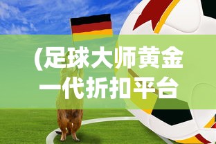 (足球大师黄金一代折扣平台)足球大师黄金一代账号交易，交易背后的故事与挑战