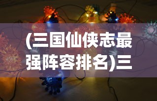 (三国仙侠志最强阵容排名)三国仙侠志最强阵容揭秘与策略分析
