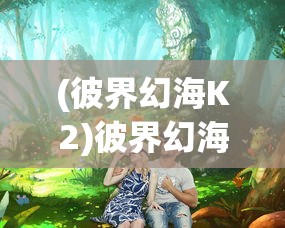 (彼界幻海K2)彼界幻海，探索未知领域的奇幻之旅