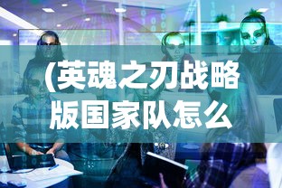(英魂之刃战略版国家队怎么样)英魂之刃战略版国家队，战术核心与策略深度解析
