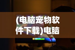 (电脑宠物软件下载)电脑宠物软件，虚拟伙伴的无限魅力与潜在挑战