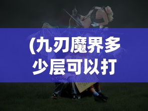 (九刃魔界多少层可以打)九刃魔界，奇幻世界的探索与挑战
