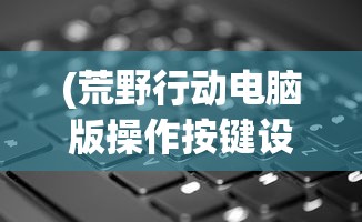 (荒野行动电脑版操作按键设置)荒野行动电脑版操作按键详解及常见问题解答