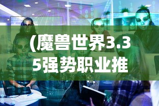 (魔兽世界3.35强势职业推荐)魔兽世界3.35版本强势职业解析与探讨