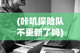 (咔叽探险队不更新了吗)咔叽探险队为何下架，深度分析与探讨