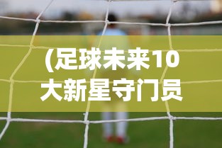(足球未来10大新星守门员)足球未来10大新星，新一代璀璨之星照耀绿茵场