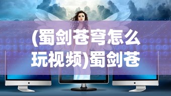 (蜀剑苍穹怎么玩视频)蜀剑苍穹游戏攻略，玩转这个奇幻世界的秘诀