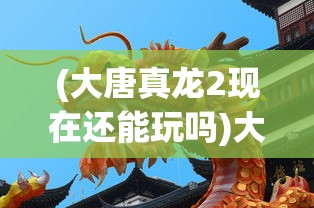 (大唐真龙2现在还能玩吗)大唐真龙2，探索新的传奇篇章