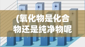 (氧化物是化合物还是纯净物呢)氧化物都是纯净物吗？——深入解析氧化物的性质与分类