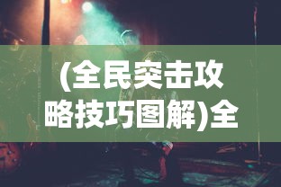 (全民突击攻略技巧图解)全民突击攻略技巧大全，从新手到高手的全面指南