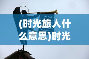 (时光旅人什么意思)时光旅人，深度解读其表达的情感内涵