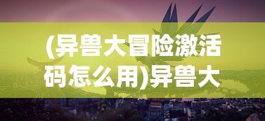 (异兽大冒险激活码怎么用)异兽大冒险激活码，探索神秘世界的必备钥匙