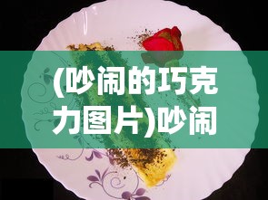 (吵闹的巧克力图片)吵闹的巧克力，一场味觉与情感的交织盛宴