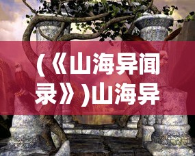 (《山海异闻录》)山海异闻录百科，探寻神秘世界的奇幻之旅