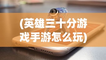 (英雄三十分游戏手游怎么玩)英雄三十分游戏手游，深度解析与常见问题解答