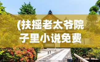 (扶摇老太爷院子里小说免费阅读)扶摇老太爷的院子，历史、文化与生活交织的院落
