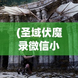 (圣域伏魔录微信小游戏激活码)圣域伏魔录微信小游戏，探索神秘世界的冒险之旅