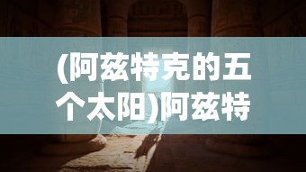 (阿兹特克的五个太阳)阿兹特克四个太阳纪，古老文明的神秘传说与象征意义