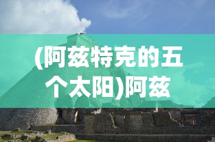 (阿兹特克的五个太阳)阿兹特克四个太阳纪，古老文明的神秘传说与象征意义