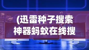 (迅雷种子搜索神器蚂蚁在线搜索)迅雷种子搜索神器蚂蚁，深度探索与常见问题解答