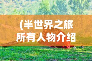 (半世界之旅所有人物介绍图)半世界之旅，全面人物介绍及深度解析