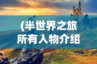 (半世界之旅所有人物介绍图)半世界之旅，全面人物介绍及深度解析