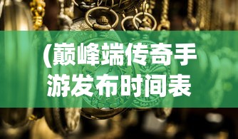 (巅峰端传奇手游发布时间表)巅峰端传奇手游发布，重塑经典，引领潮流