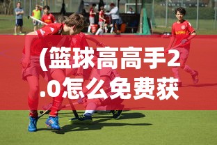 (篮球高高手2.0怎么免费获得球员)篮球高高手2.0，新一代篮球游戏的全解析