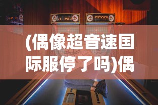 (偶像超音速国际服停了吗)偶像超音速国际服，游戏魅力与全球粉丝热潮