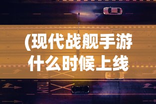 (现代战舰手游什么时候上线的)现代战舰手游上线时间揭秘，期待与战略部署的交汇点