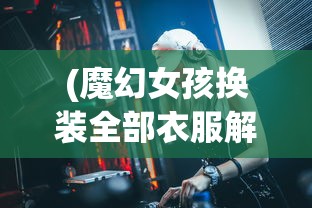 (魔幻女孩换装全部衣服解锁版视频)魔幻女孩换装盛典，全部衣服解锁版详解