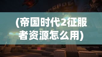 (帝国时代2征服者资源怎么用)帝国时代2征服者资源，游戏策略与深度解析