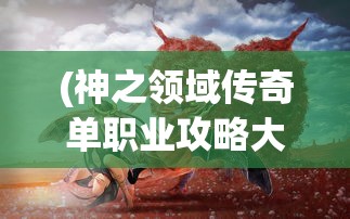 (神之领域传奇单职业攻略大全)神之领域传奇单职业攻略详解及常见问答解答